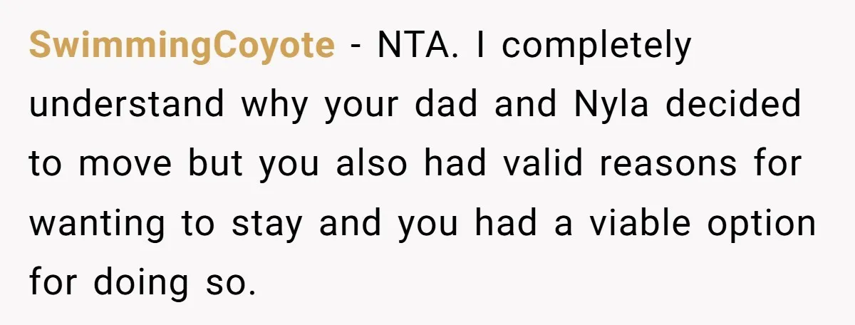 SwimmingCoyote − NTA. I completely understand why your dad and Nyla decided to move but you also had valid reasons for wanting to stay and you had a viable option...