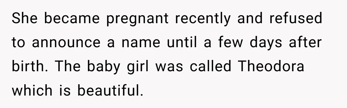 She became pregnant recently and refused to announce a name until a few days after birth. The baby girl was called Theodora which is beautiful.