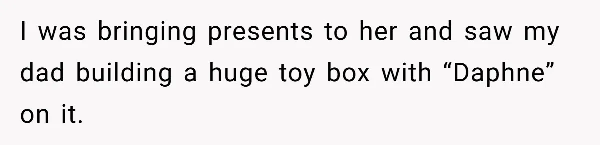 I was bringing presents to her and saw my dad building a huge toy box with “Daphne” on it.