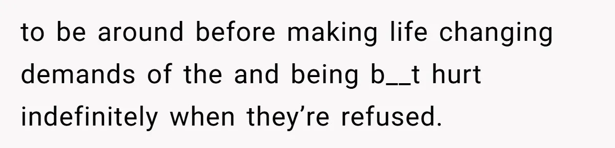 to be around before making life changing demands of the and being b__t hurt indefinitely when they’re refused.