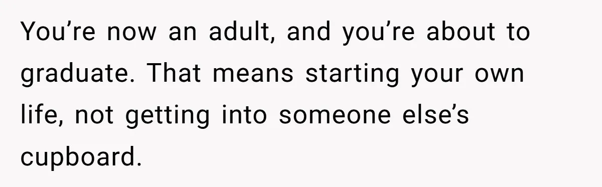 You’re now an adult, and you’re about to graduate. That means starting your own life, not getting into someone else’s cupboard.