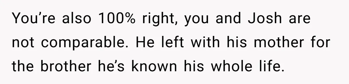 You’re also 100% right, you and Josh are not comparable. He left with his mother for the brother he’s known his whole life.