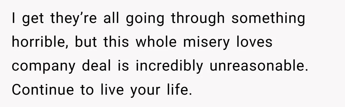 I get they’re all going through something horrible, but this whole misery loves company deal is incredibly unreasonable. Continue to live your life.