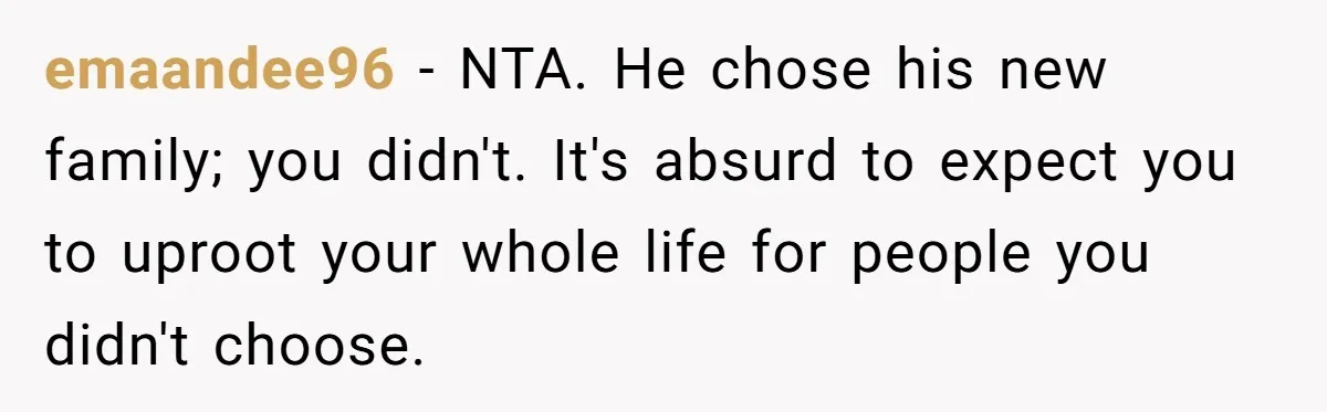 emaandee96 − NTA. He chose his new family; you didn't. It's absurd to expect you to uproot your whole life for people you didn't choose.