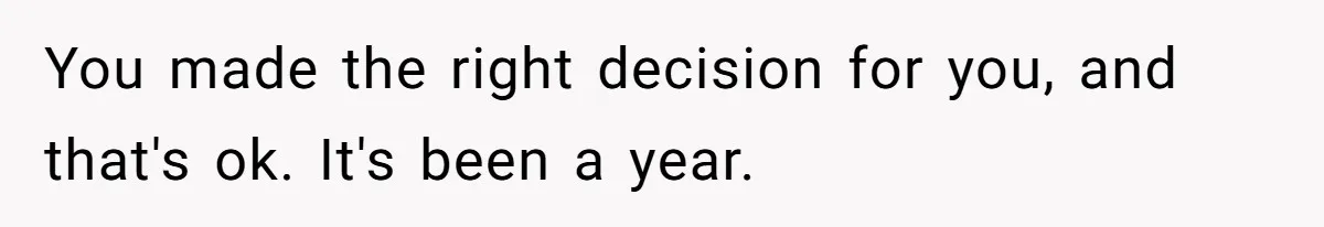 You made the right decision for you, and that's ok. It's been a year.
