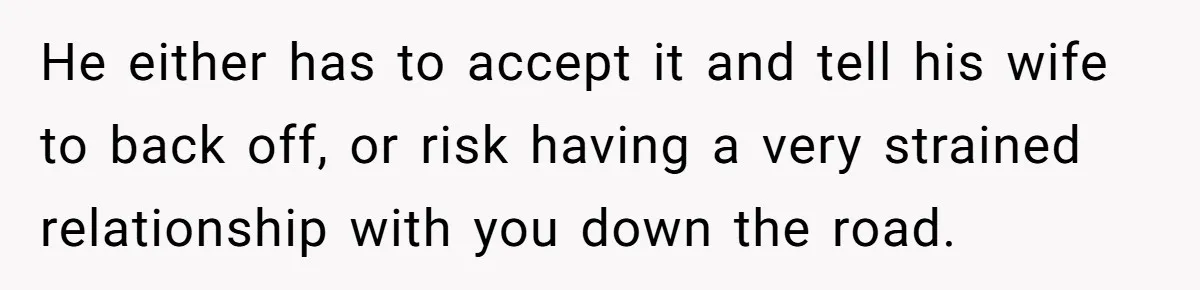 He either has to accept it and tell his wife to back off, or risk having a very strained relationship with you down the road.