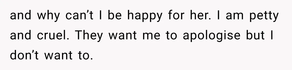 and why can’t I be happy for her. I am petty and cruel. They want me to apologise but I don’t want to.