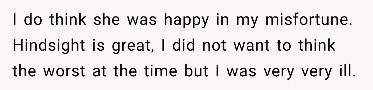 I do think she was happy in my misfortune. Hindsight is great, I did not want to think the worst at the time but I was very very ill.