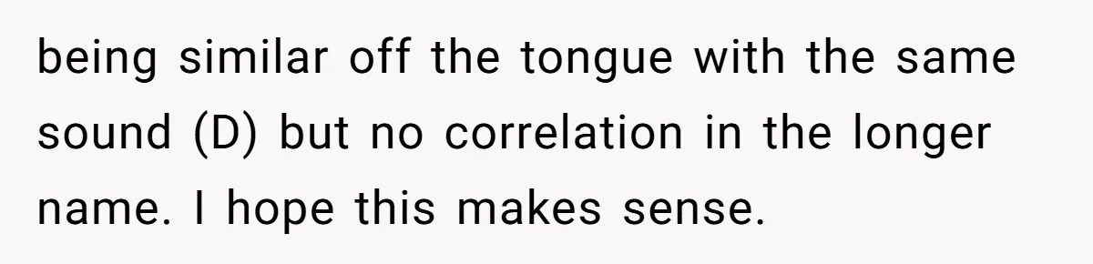 being similar off the tongue with the same sound (D) but no correlation in the longer name. I hope this makes sense.