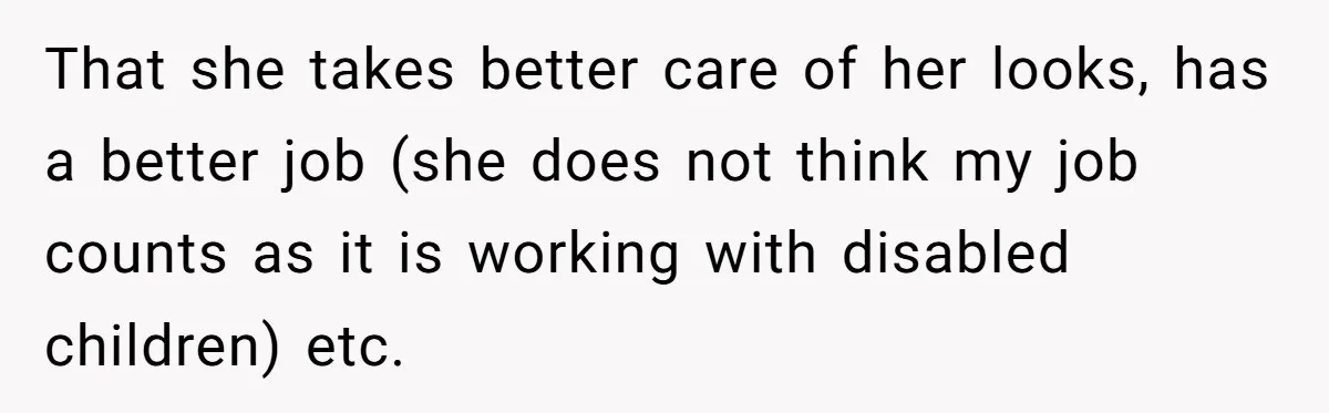 That she takes better care of her looks, has a better job (she does not think my job counts as it is working with disabled children) etc.