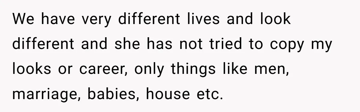 We have very different lives and look different and she has not tried to copy my looks or career, only things like men, marriage, babies, house etc.