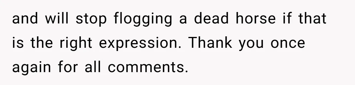 and will stop flogging a dead horse if that is the right expression. Thank you once again for all comments.