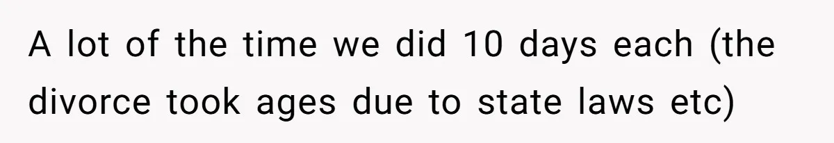 A lot of the time we did 10 days each (the divorce took ages due to state laws etc)