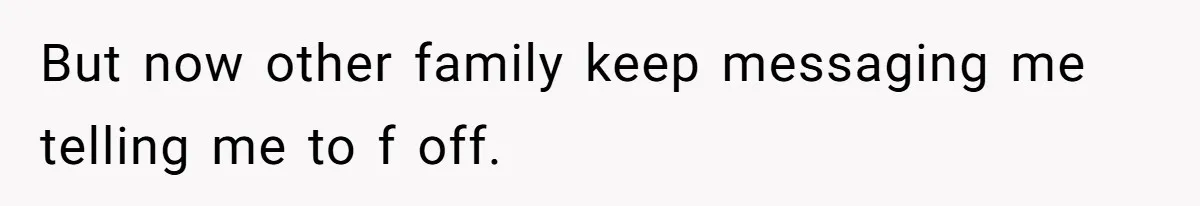 But now other family keep messaging me telling me to f off.