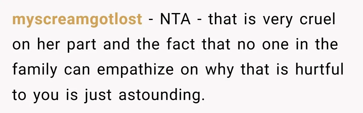 myscreamgotlost − NTA - that is very cruel on her part and the fact that no one in the family can empathize on why that is hurtful to you is...
