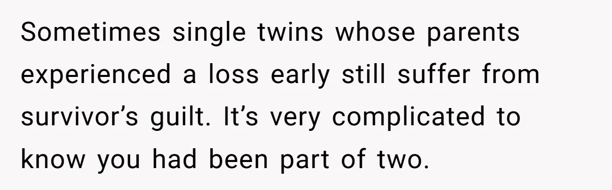 Sometimes single twins whose parents experienced a loss early still suffer from survivor’s guilt. It’s very complicated to know you had been part of two.