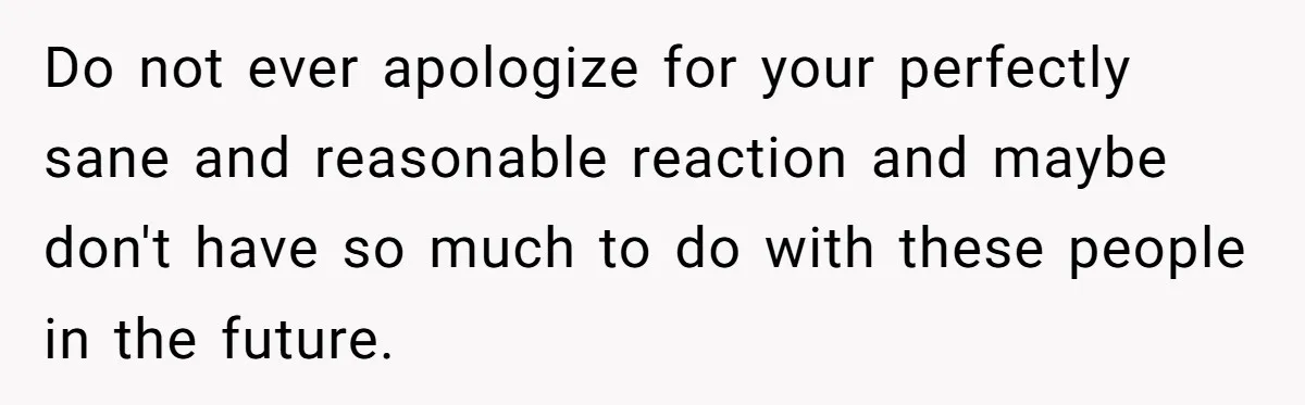 Do not ever apologize for your perfectly sane and reasonable reaction and maybe don't have so much to do with these people in the future.