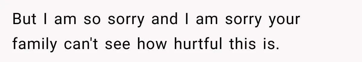 But I am so sorry and I am sorry your family can't see how hurtful this is.