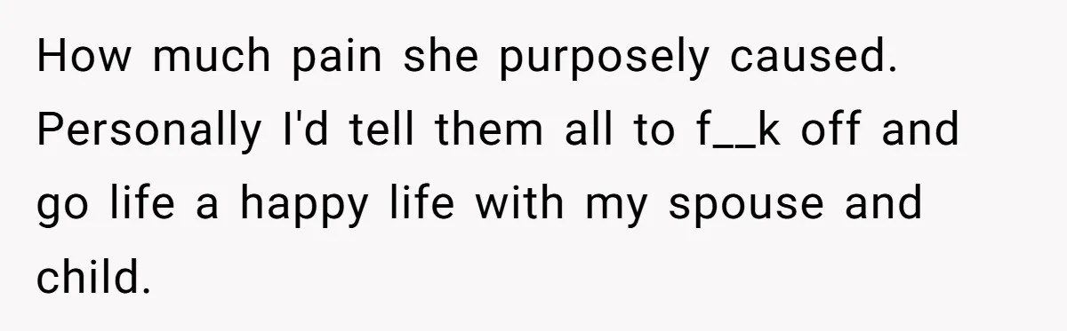 How much pain she purposely caused. Personally I'd tell them all to f__k off and go life a happy life with my spouse and child.