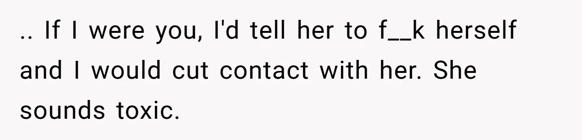 .. If I were you, I'd tell her to f__k herself and I would cut contact with her. She sounds toxic.