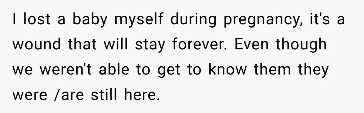 I lost a baby myself during pregnancy, it's a wound that will stay forever. Even though we weren't able to get to know them they were /are still here.