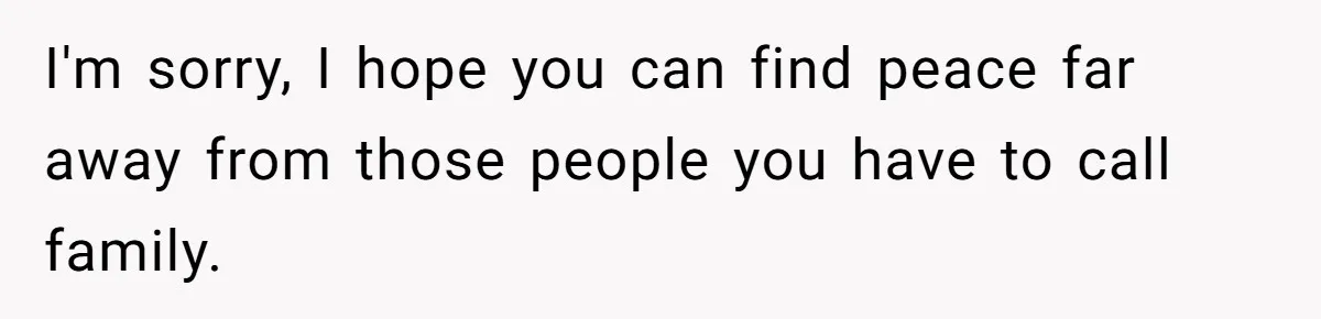 I'm sorry, I hope you can find peace far away from those people you have to call family.