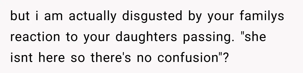 but i am actually disgusted by your familys reaction to your daughters passing. "she isnt here so there's no confusion"?