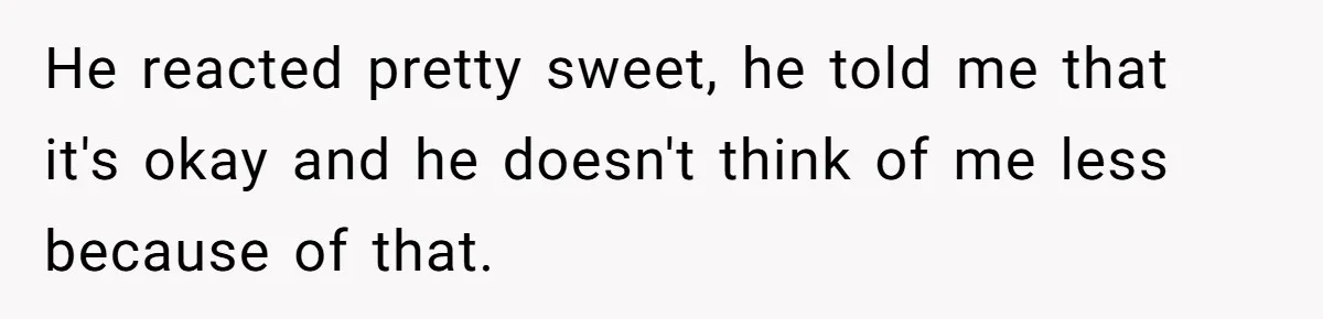 He reacted pretty sweet, he told me that it's okay and he doesn't think of me less because of that.