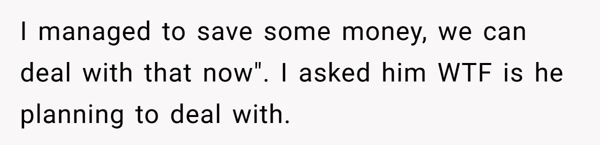 I managed to save some money, we can deal with that now". I asked him WTF is he planning to deal with.
