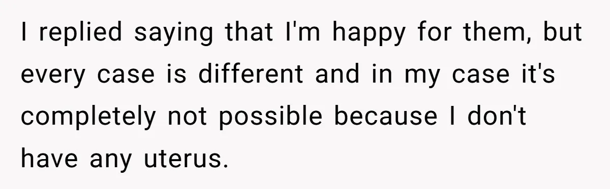 I replied saying that I'm happy for them, but every case is different and in my case it's completely not possible because I don't have any uterus.