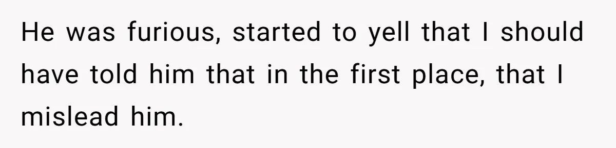 He was furious, started to yell that I should have told him that in the first place, that I mislead him.