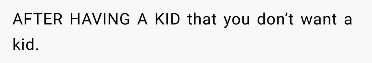 AFTER HAVING A KID that you don’t want a kid.