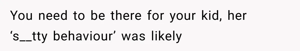 You need to be there for your kid, her ‘s__tty behaviour’ was likely