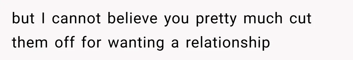 but I cannot believe you pretty much cut them off for wanting a relationship