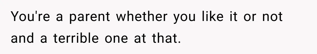 You're a parent whether you like it or not and a terrible one at that.