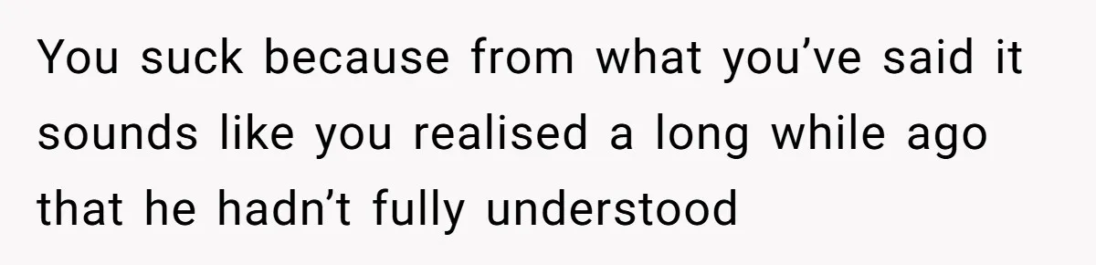 You suck because from what you’ve said it sounds like you realised a long while ago that he hadn’t fully understood