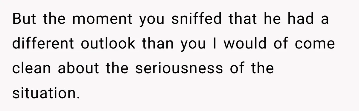 But the moment you sniffed that he had a different outlook than you I would of come clean about the seriousness of the situation.