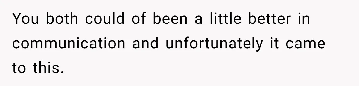You both could of been a little better in communication and unfortunately it came to this.
