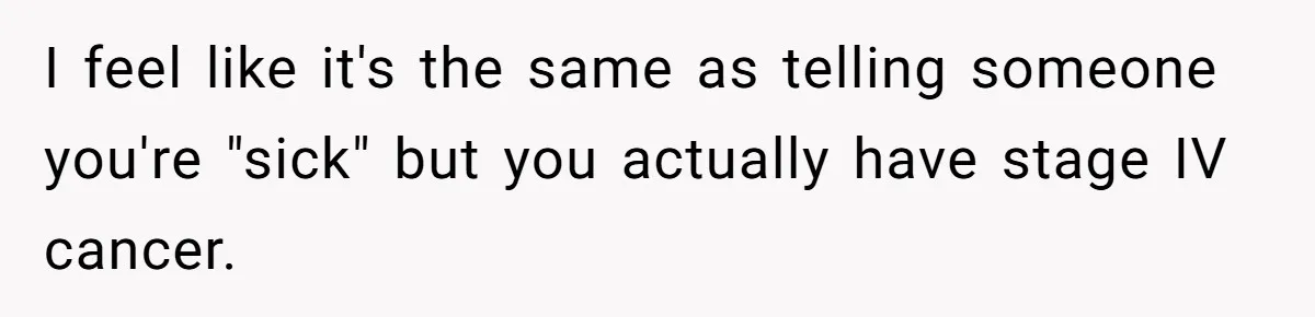I feel like it's the same as telling someone you're "sick" but you actually have stage IV cancer.