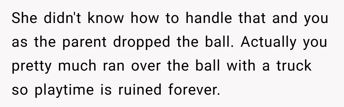 She didn't know how to handle that and you as the parent dropped the ball. Actually you pretty much ran over the ball with a truck so playtime is ruined...