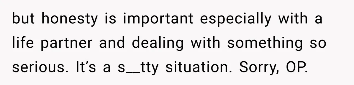 but honesty is important especially with a life partner and dealing with something so serious. It’s a s__tty situation. Sorry, OP.