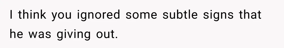 I think you ignored some subtle signs that he was giving out.