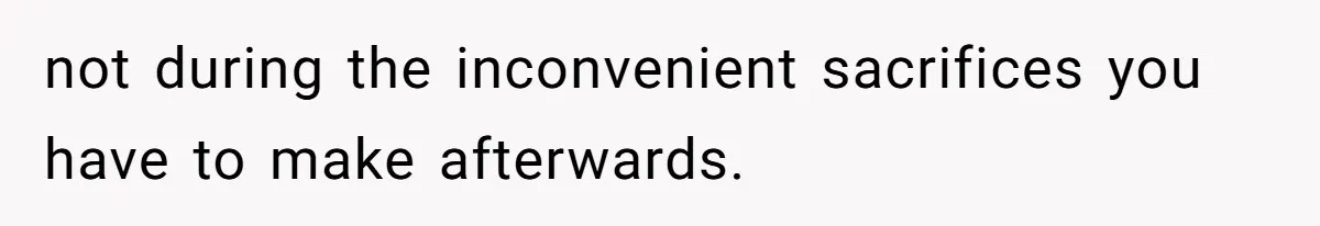 not during the inconvenient sacrifices you have to make afterwards.
