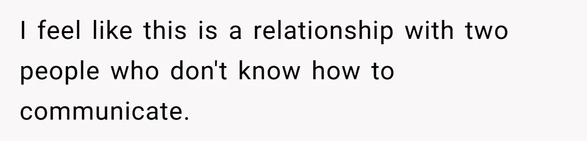 I feel like this is a relationship with two people who don't know how to communicate.
