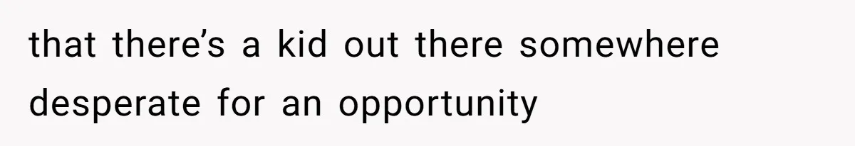 that there’s a kid out there somewhere desperate for an opportunity