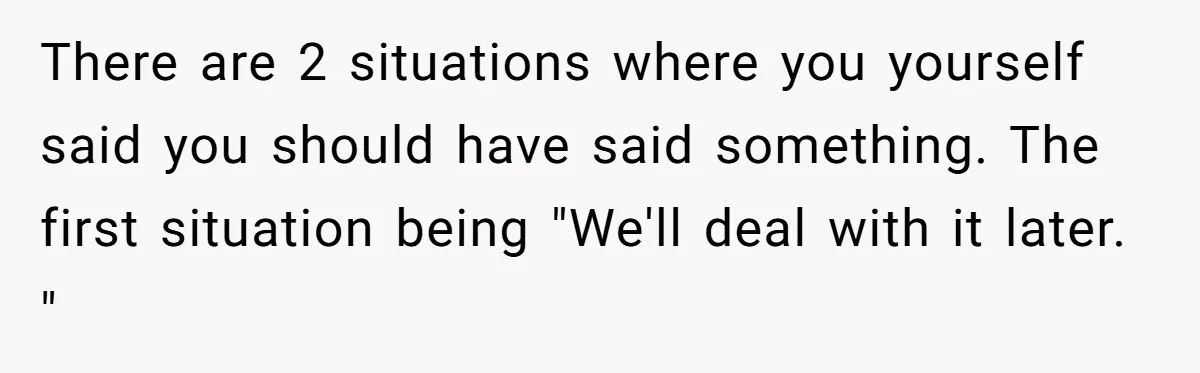 There are 2 situations where you yourself said you should have said something. The first situation being "We'll deal with it later. "