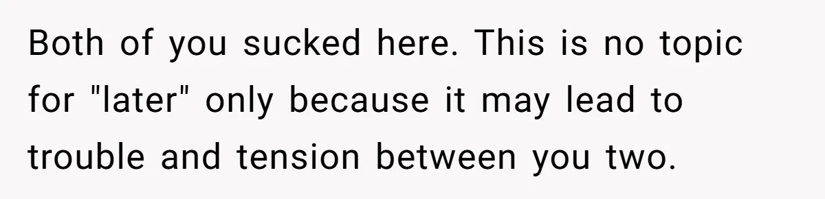 Both of you sucked here. This is no topic for "later" only because it may lead to trouble and tension between you two.