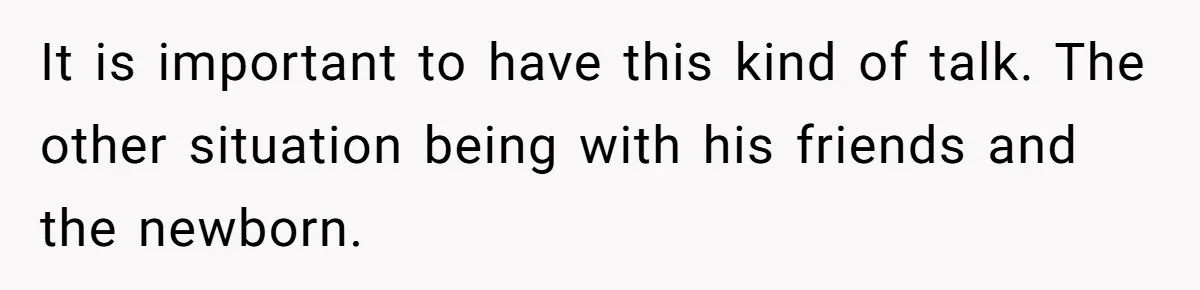 It is important to have this kind of talk. The other situation being with his friends and the newborn.