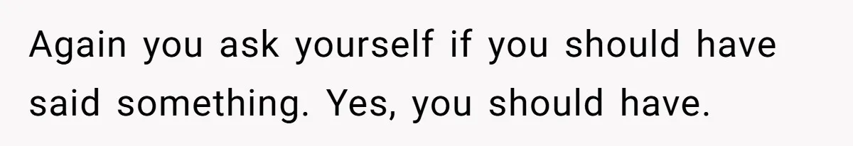 Again you ask yourself if you should have said something. Yes, you should have.