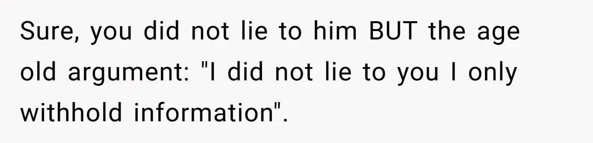 Sure, you did not lie to him BUT the age old argument: "I did not lie to you I only withhold information".